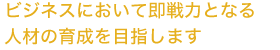 ビジネスにおいて即戦力となる人材の育成を目指します